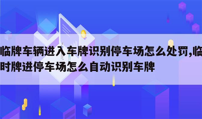 临牌车辆进入车牌识别停车场怎么处罚,临时牌进停车场怎么自动识别车牌