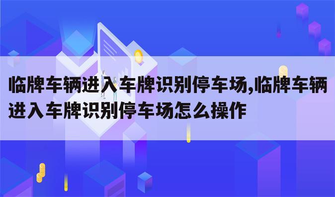 临牌车辆进入车牌识别停车场,临牌车辆进入车牌识别停车场怎么操作