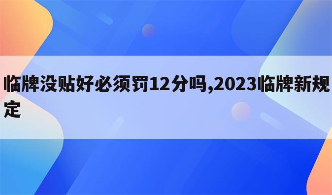 临牌没贴好必须罚12分吗,2023临牌新规定