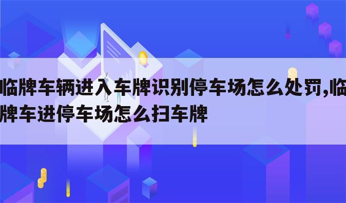 临牌车辆进入车牌识别停车场怎么处罚,临牌车进停车场怎么扫车牌