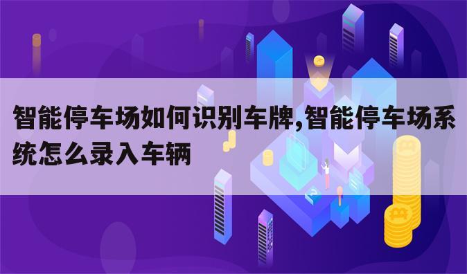 智能停车场如何识别车牌,智能停车场系统怎么录入车辆
