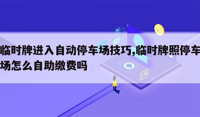 临时牌进入自动停车场技巧,临时牌照停车场怎么自助缴费吗
