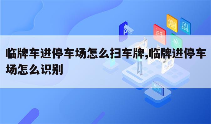 临牌车进停车场怎么扫车牌,临牌进停车场怎么识别