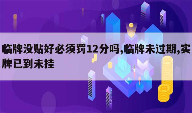 临牌没贴好必须罚12分吗,临牌未过期,实牌已到未挂