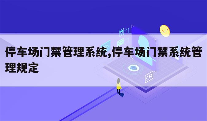 停车场门禁管理系统,停车场门禁系统管理规定