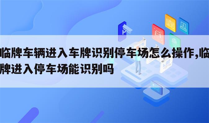 临牌车辆进入车牌识别停车场怎么操作,临牌进入停车场能识别吗