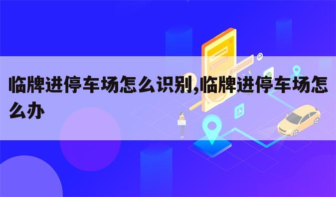临牌进停车场怎么识别,临牌进停车场怎么办