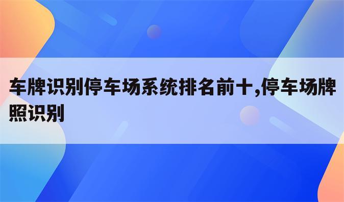 车牌识别停车场系统排名前十,停车场牌照识别