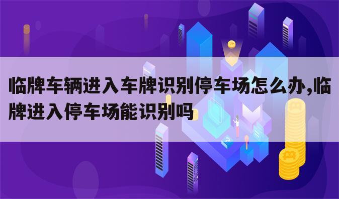 临牌车辆进入车牌识别停车场怎么办,临牌进入停车场能识别吗