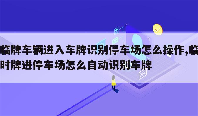 临牌车辆进入车牌识别停车场怎么操作,临时牌进停车场怎么自动识别车牌