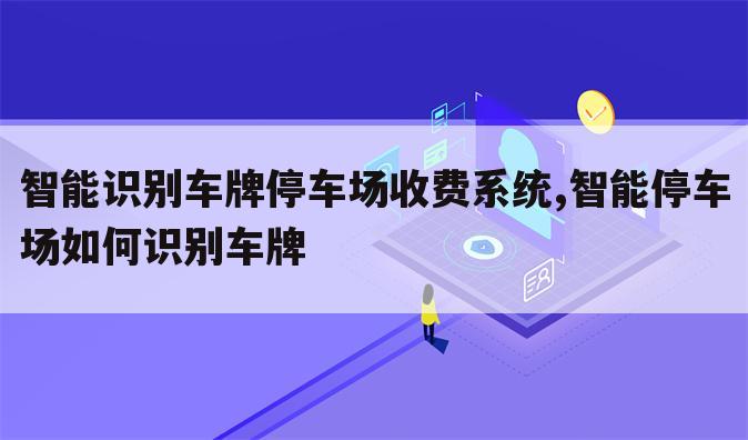 智能识别车牌停车场收费系统,智能停车场如何识别车牌