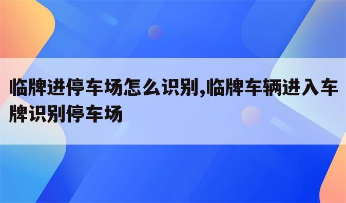 临牌进停车场怎么识别,临牌车辆进入车牌识别停车场