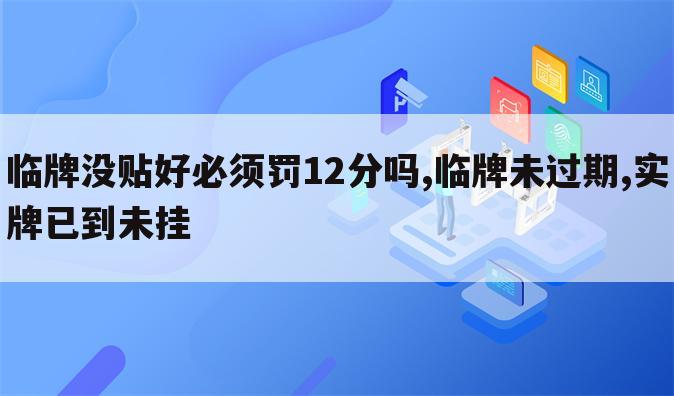 临牌没贴好必须罚12分吗,临牌未过期,实牌已到未挂
