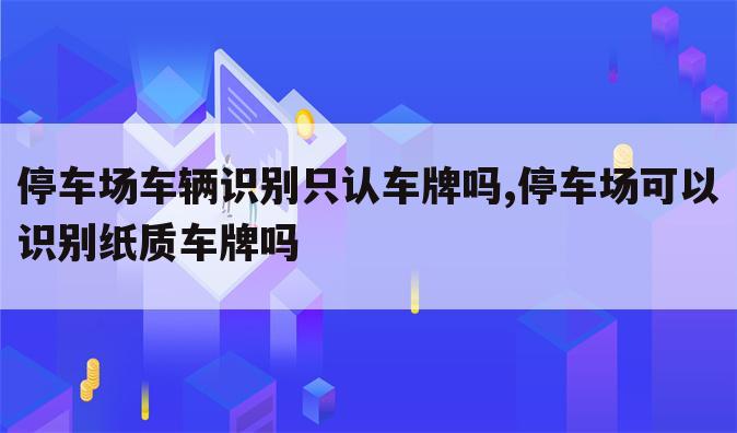 停车场车辆识别只认车牌吗,停车场可以识别纸质车牌吗