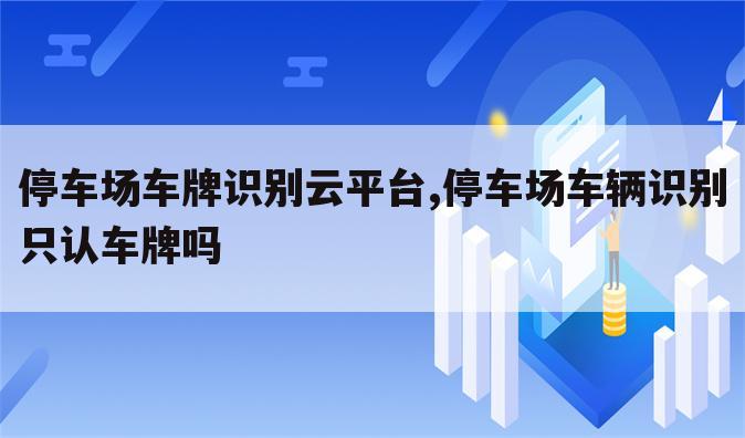 停车场车牌识别云平台,停车场车辆识别只认车牌吗