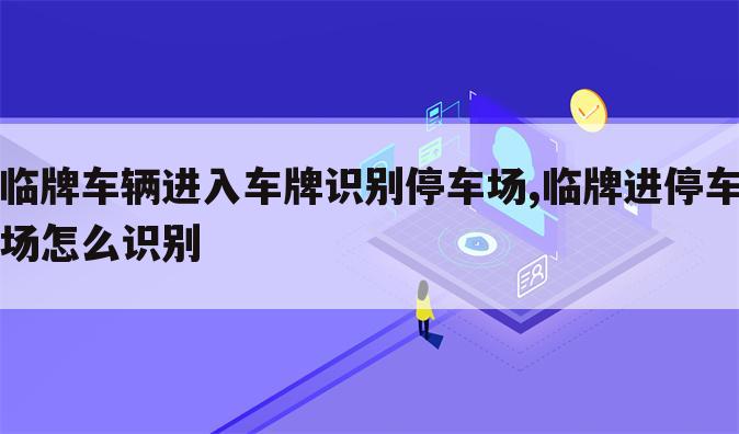 临牌车辆进入车牌识别停车场,临牌进停车场怎么识别