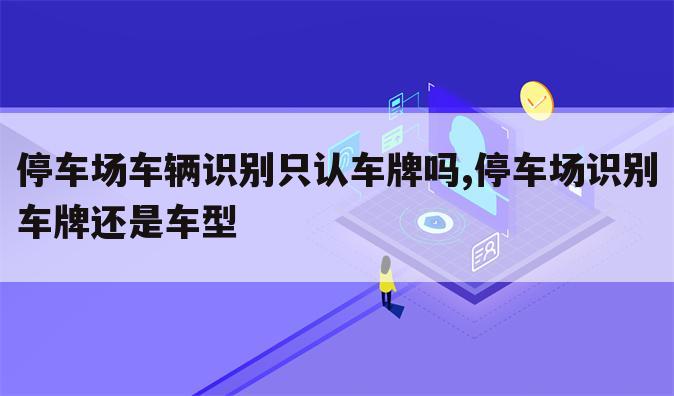 停车场车辆识别只认车牌吗,停车场识别车牌还是车型