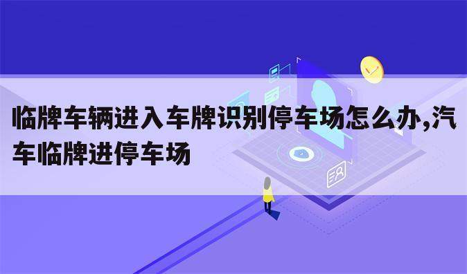 临牌车辆进入车牌识别停车场怎么办,汽车临牌进停车场