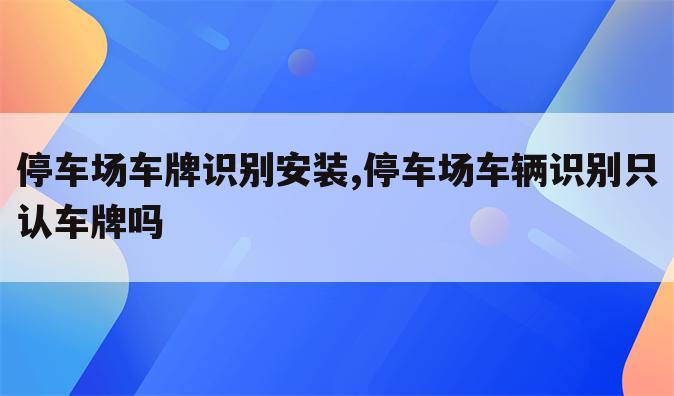 停车场车牌识别安装,停车场车辆识别只认车牌吗