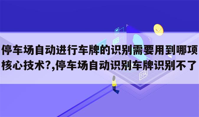 停车场自动进行车牌的识别需要用到哪项核心技术?,停车场自动识别车牌识别不了