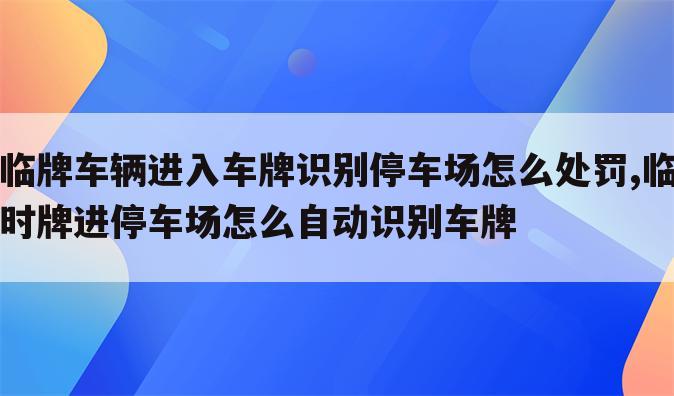 临牌车辆进入车牌识别停车场怎么处罚,临时牌进停车场怎么自动识别车牌