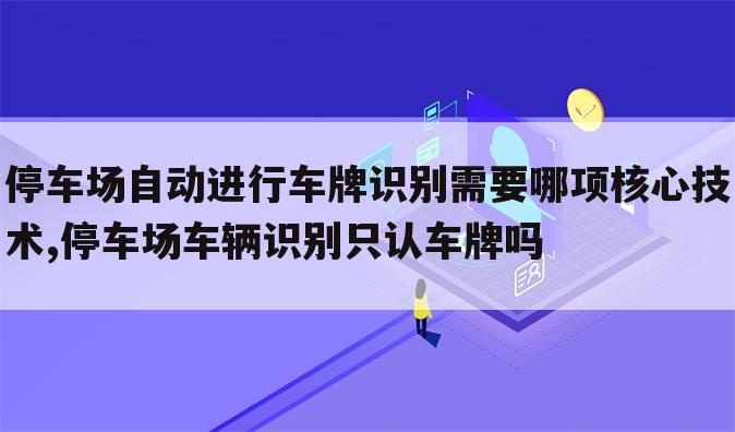 停车场自动进行车牌识别需要哪项核心技术,停车场车辆识别只认车牌吗
