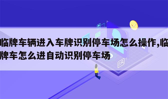 临牌车辆进入车牌识别停车场怎么操作,临牌车怎么进自动识别停车场