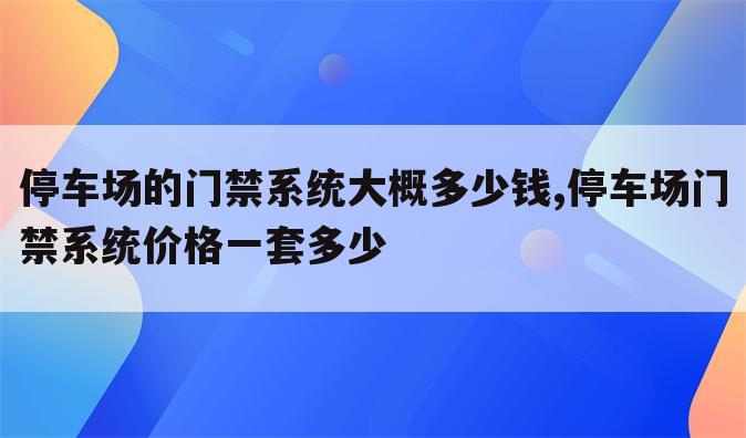 停车场的门禁系统大概多少钱,停车场门禁系统价格一套多少