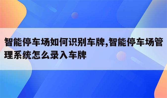 智能停车场如何识别车牌,智能停车场管理系统怎么录入车牌