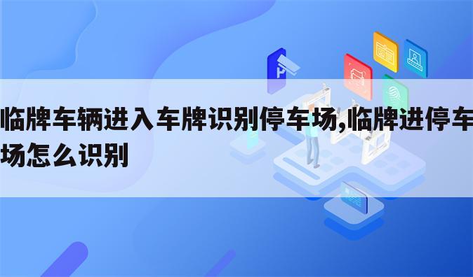 临牌车辆进入车牌识别停车场,临牌进停车场怎么识别