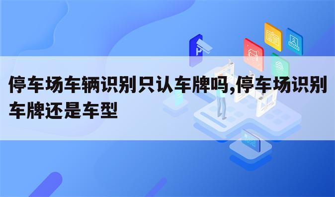 停车场车辆识别只认车牌吗,停车场识别车牌还是车型