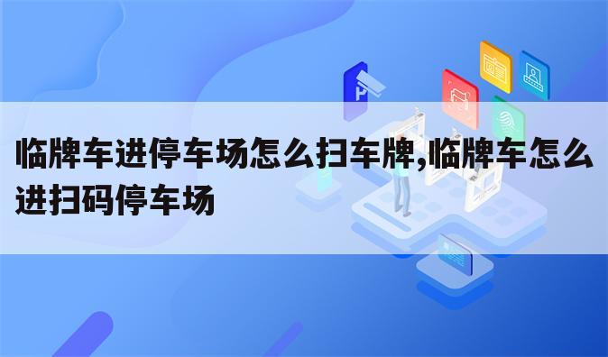 临牌车进停车场怎么扫车牌,临牌车怎么进扫码停车场