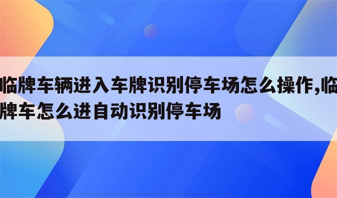 临牌车辆进入车牌识别停车场怎么操作,临牌车怎么进自动识别停车场