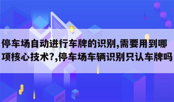 停车场自动进行车牌的识别,需要用到哪项核心技术?,停车场车辆识别只认车牌吗