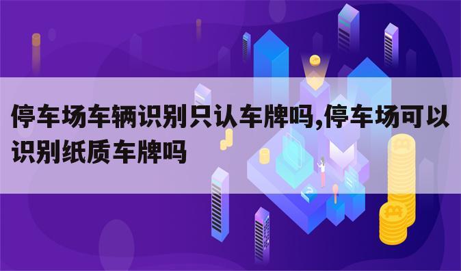 停车场车辆识别只认车牌吗,停车场可以识别纸质车牌吗