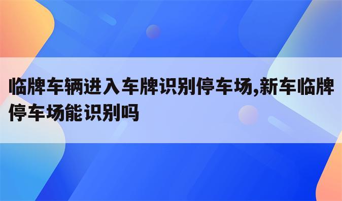 临牌车辆进入车牌识别停车场,新车临牌停车场能识别吗
