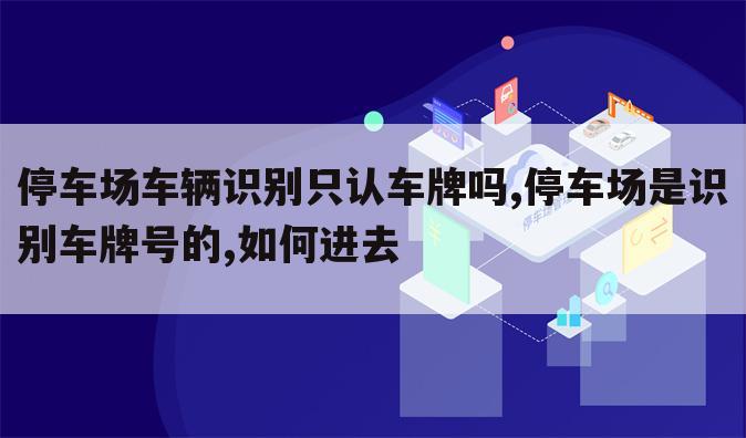 停车场车辆识别只认车牌吗,停车场是识别车牌号的,如何进去