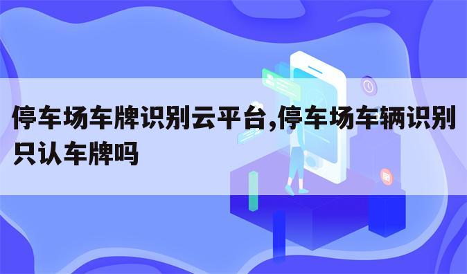 停车场车牌识别云平台,停车场车辆识别只认车牌吗