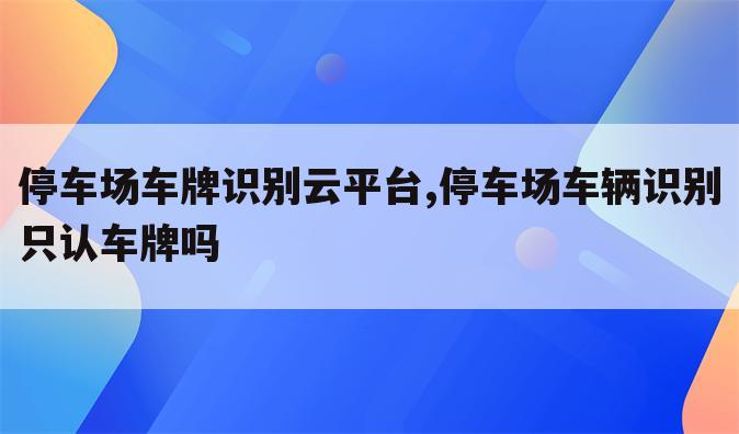 停车场车牌识别云平台,停车场车辆识别只认车牌吗