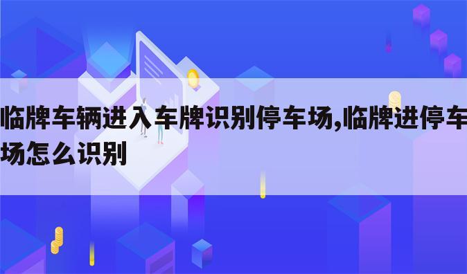 临牌车辆进入车牌识别停车场,临牌进停车场怎么识别