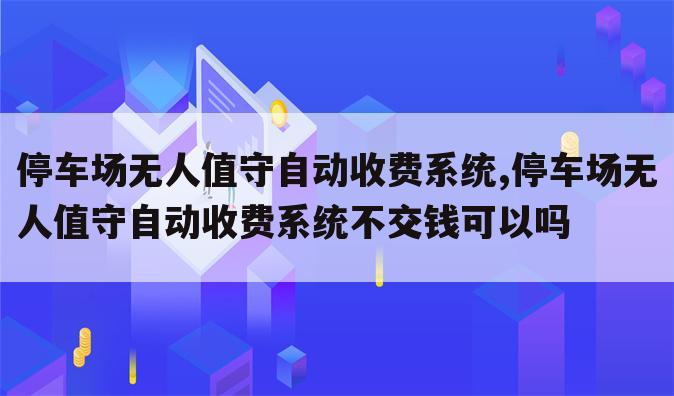 停车场无人值守自动收费系统,停车场无人值守自动收费系统不交钱可以吗