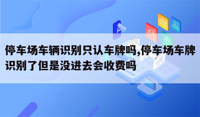 停车场车辆识别只认车牌吗,停车场车牌识别了但是没进去会收费吗