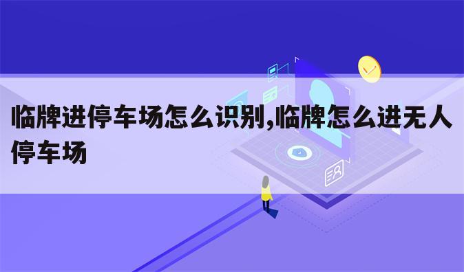 临牌进停车场怎么识别,临牌怎么进无人停车场