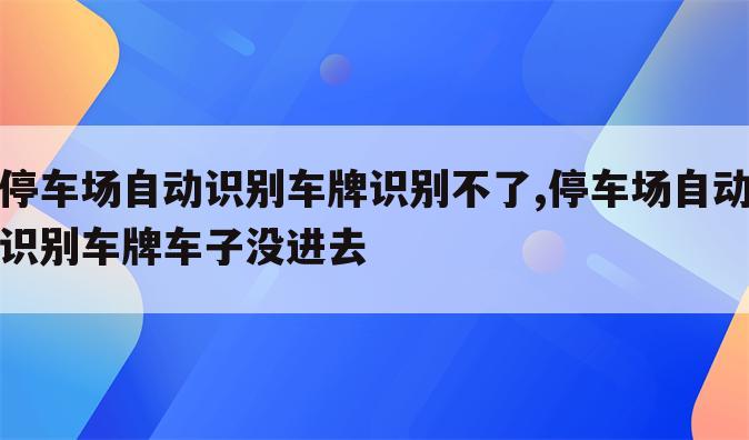停车场自动识别车牌识别不了,停车场自动识别车牌车子没进去