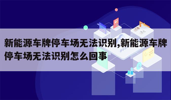 新能源车牌停车场无法识别,新能源车牌停车场无法识别怎么回事