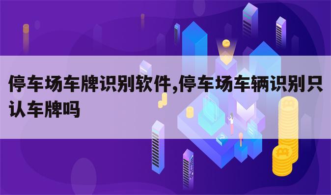 停车场车牌识别软件,停车场车辆识别只认车牌吗