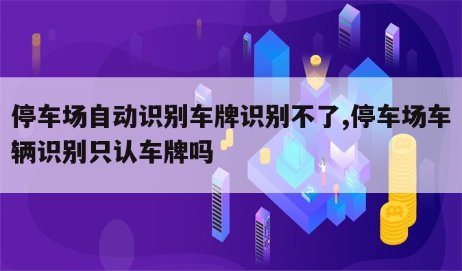 停车场自动识别车牌识别不了,停车场车辆识别只认车牌吗