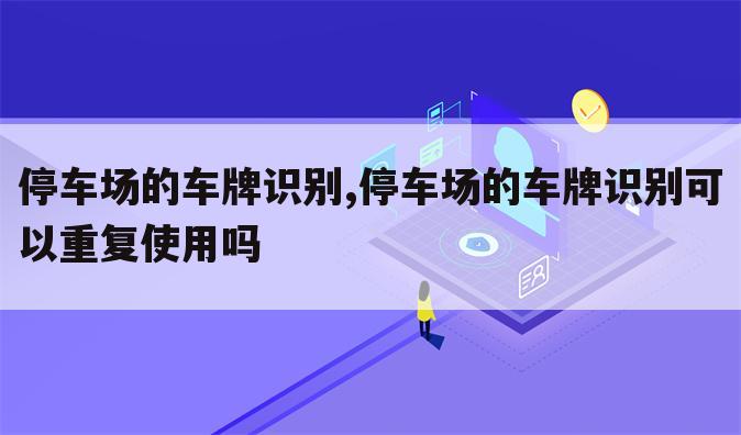 停车场的车牌识别,停车场的车牌识别可以重复使用吗