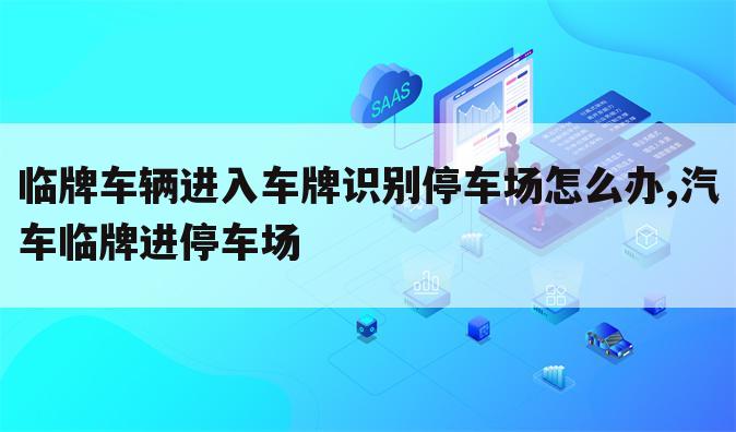 临牌车辆进入车牌识别停车场怎么办,汽车临牌进停车场