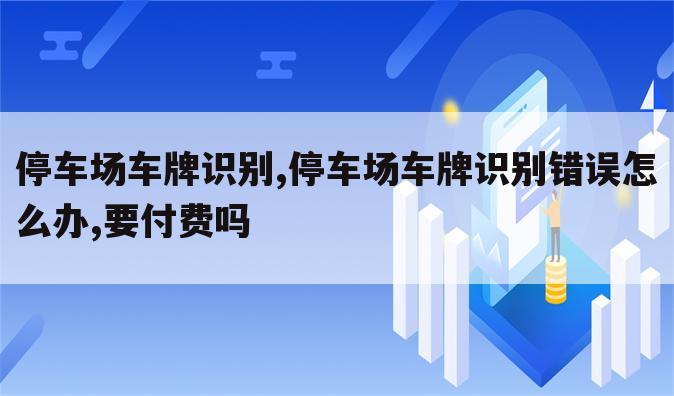 停车场车牌识别,停车场车牌识别错误怎么办,要付费吗
